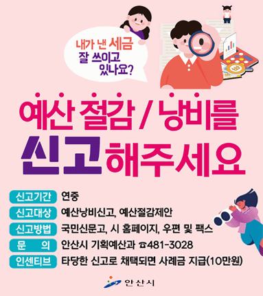 예산 절감/낭비를 신고해주세요. 신고기간:연중,신고대상,예산낭비신고, 예산절감제안.신고방법: 국민신문고,시 홈페이지,우편 및 팩스.문의:안산시 기획예산과 481-3028. 인센티브:타당한 신고로 채택되면 사례금 지급(10만원)
