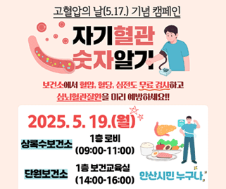 고혈압의 날(5.17) 기념 캠페인. 자기혈관 숫자알기. 보건소에서 혈압,혈당.심전도 무료검사하고 심뇌혈관질환을 미리 예방하세요. 2025.5.19.(월). 상록수보건소:1층 로비 (09:00~11:00) 단원보건소:1층 보건교육실 (14:00~16:00) 안산시민 누구나