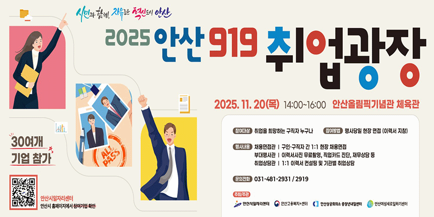 2025 안산 919 취업광장. 2025. 11. 20(목) 14:00~16:00 안산올림픽기념관 체육관. 참여대상:취업을 희망하는 구직자 누구나 참여방법 :행사당일 현장 면접 (이력서 지참). 행사내용 채용면접관 I 구인·구직자 간 1:1 현장 채용면접.부대행사관 I 이력서사진 무료촬영, 직업카드 진단, 재무상담 등.취업상담관 I 1:1 이력서 컨설팅 및 기관별 취업상담.문의전화 031-481-2931 / 2919