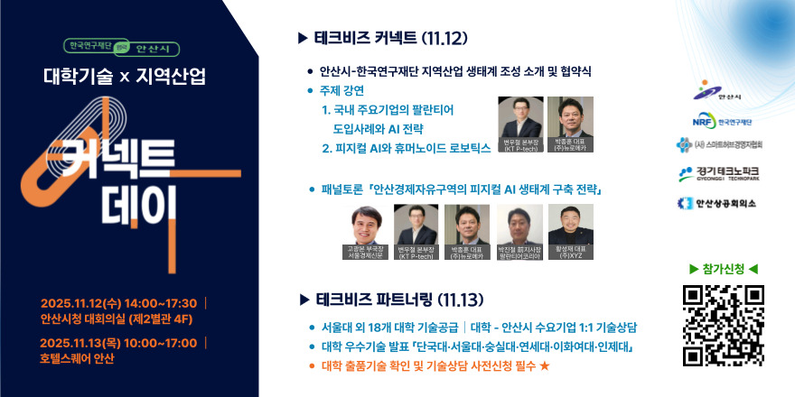 커넥트 데이 ▶ 테크비즈 커넥트 (11.12) · 안산시-한국연구재단 지역산업 생태계 조성 소개 및 협약식.주제 강연:1. 국내 주요기업의 팔란티어 NRF 한국연구재단.2. 피지컬 AI와 휴머노이드 로보틱스.패널토론 「안산경제자유구역의 피지컬 AI 생태계 구축 전략」테크비즈 파트너링 (11.13) 서울대 외 18개 대학 기술공급 I 대학 - 안산시 수요기업 1:1 기술상담.대학 우수기술 발표 「단국대·서울대·숭실대·연세대·이화여대 인제대」 대학 출품기술 확인 및 기술상담 사전신청 필수. 2025.11.12(수) 14:00~17:30 안산시청 대회의실 (제2별관 4F).2025.11.13(목) 10:00~17:00.호텔스퀘어 안산