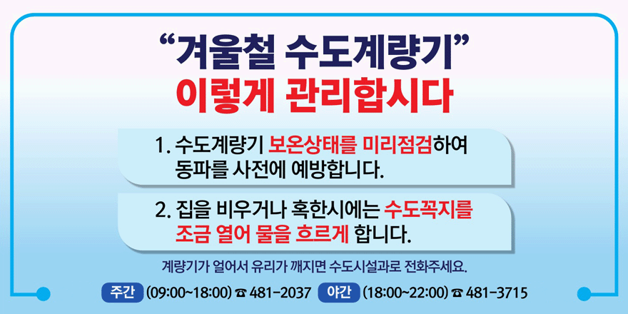 “겨울철 수도계량기” 이렇게 관리합시다. 1. 수도계량기 보온상태를 미리 점검하여 동파를 사전에 예방합니다. 2. 집을 비우거나 혹한시에는 수도꼭지를 조금 열어 물을 흐르게 합니다. 계량기가 얼어서 유리가 깨지면 수도시설과로 전화주세요. 주간(09:00~18:00):481-2037 야간(18:00~22:00):481-3715