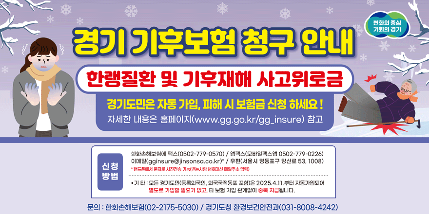 변화의 중심 기회의 경기 경기 기후보험 청구 안내 한랭질환 및 기후재해 사고위로금 경기도민은 자동 가입, 피해 시 보험금 신청 하세요! 자세한 내용은 홈페이지 (www.gg.go.kr/gg.insure) 참고. 신청방법:한화손해보험에 팩스(0502-779-0570) / 앱팩스(모바일팩스앱 0502-779-0226) 이메일(gginsure@jinsonsa.co.kr)" / 우편(서울시 영등포구 양산로 53, 1008) *핸드폰에서 문자로 사진전송 가능(받는사람 번호대신 메일주소 입력) ·기타:모든 경기도민(등록외국인, 외국국적동포 포함)은 2025.4.11.부터 자동가입되어 별도로 가입할 필요가 없고, 타 보험 가입 관계없이 중복 지급됩니다. 문의 : 한화손해보험(02-2175-5030) / 경기도청 환경보건안전과(031-8008-4242)