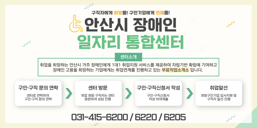 구직자에게 희망을! 구인기업에게 인재를! 안산시 장애인 일자리 통합센터 센터소개 취업을 희망하는 안산시 거주 장애인에게 1대1 취업지원 서비스를 제공하여 자립기반 확립에 기여하고 장애인 고용을 희망하는 기업에게는 취업연계를 진행하고 있는 무료직업소개소 입니다. 구인&middot;구직 문의 연락:센터로 연락하여구인&middot;구직 문의 연락. 센터 방문:취업 희망 구직자는 센터 방문하여 상담 진행. 구인&middot;구직신청서 작성:구인&middot;구직신청서 작성 하여제출. 취업알선:희망구인기업 입사지원 및 구직자 알선 진행. 031-415-6200 6220 6205