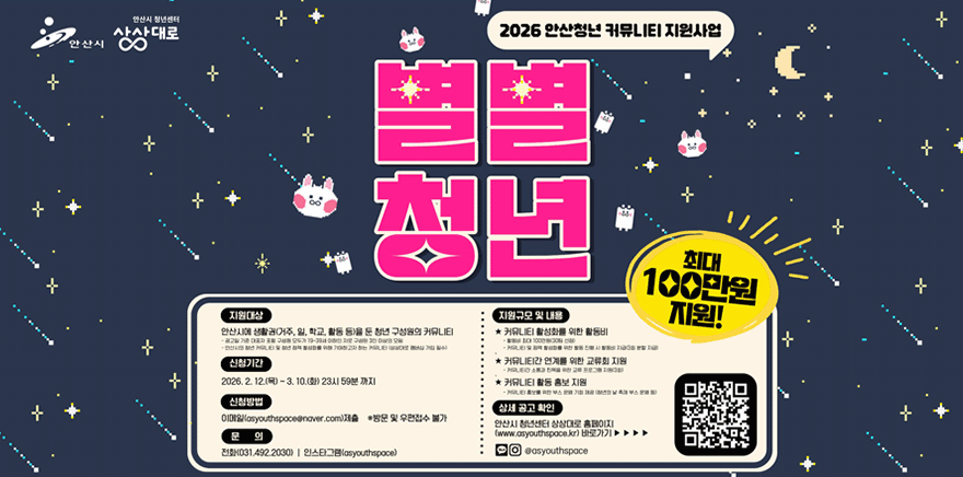 2026 안산청년 커뮤니티 지원사업 별별청년 최대100만원 지원! 지원대상:안산시에 생활권(거주, 일, 학교, 활동 등)을 둔 청년 구성원의 커뮤니티- 공고일 기준 대표자 포함 구성원 모두가 19~39세 이하인 자로 구성된 3인 이상의 모임 -안산시의 청년 커뮤니티 및 청년 정책 활성화를 위해 기여하고자 하는 커뮤니티 (상상대로 멤버십 가입 필수). 신청기간:2026. 2. 12.(목) ~ 3. 10.(화) 23시 59분 까지 신청방법:이메일(asyouthspace@naver.com)제출 ※방문 및 우편접수 불가 문 의:전화(031.492.2030) I 인스타그램(asyouthspace) 지원규모 및 내용:★ 커뮤니티 활성화를 위한 활동비 -활동비 최대 100만원(30팀 선정) -커뮤니티 및 정책 활성화를 위한 활동 진행 시 활동비 지급(3회 분할 지급) ★ 커뮤니티간 연계를 위한 교류회 지원:-커뮤니티간 소통과 친목을 위한 교류 프로그램 지원(3회) ★ 커뮤니티 활동 홍보 지원: 