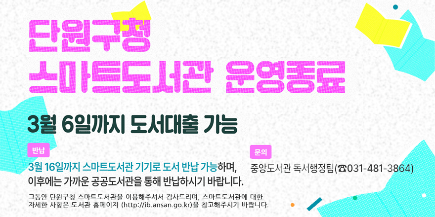 단원구청스마트도서관 운영종료. 3월 6일까지 도서대출 가능 반납:3월 16일까지 스마트도서관 기기로 도서 반납 가능하며,이후에는 가까운 공공도서관을 통해 반납하시기 바랍니다. 문의:중앙도서관 독서행정팀(☎031-481-3864) 그동안 단원구청 스마트도서관을 이용해주셔서 감사드리며, 스마트도서관에 대한 자세한 사항은 도서관 홈페이지 (http://ib.ansan.go.kr)을 참고해주시기 바랍니다.