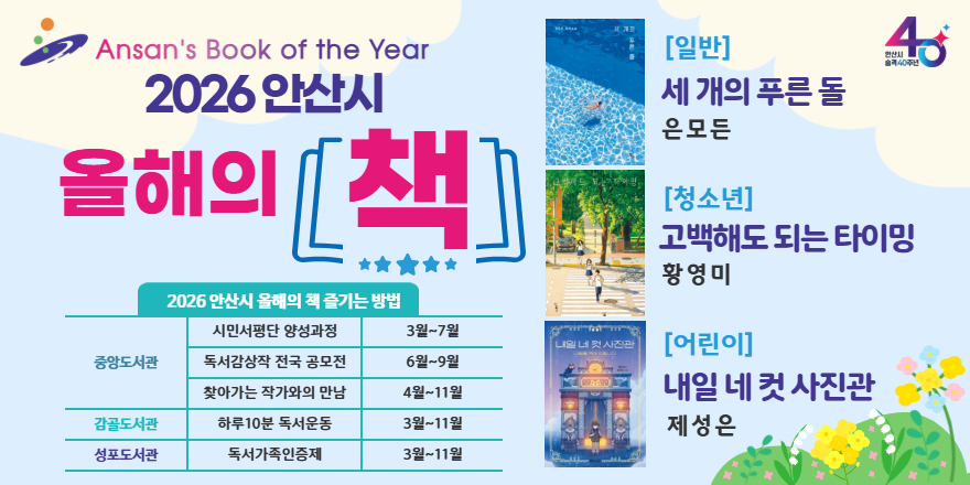 2026 안산시 올해의 책 [일반] 세 개의 푸른돌_은모든 [청소년]고백해도 되는 타이밍_황영미 [어린이]내일네컷시진관_제성은. 2026 안산시 올해의 책 즐기는 방법. 중앙도서관:시민서평단 양성과정-3월~7월. 독서감상작 전국 공모전 6월~9월. 찾아가는 작가와의 만남 4월~11월.감골도서관:하루10분 독서운동 3월~11월.성포도서관:독서가족인증제 3월~11월