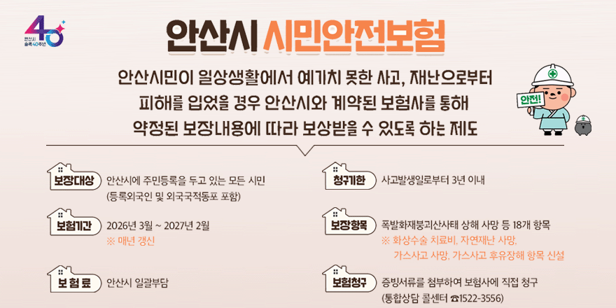 안산시 시민안전보험 안산시민이 일상생활에서 예기치 못한 사고, 재난으로부터 피해를 입었을 경우 안산시와 계약된 보험사를 통해 약정된 보장내용에 따라 보상받을 수 있도록 하는 제도. 보장대상:안산시에 주민등록을 두고 있는 모든 시민(등록외국인 및 외국국적동포 포함) 청구기한:사고발생일로부터 3년 이내. 보험기간: 2026년 3월 ~ 2027년 2월. ※ 매년 갱신. 보장항목:폭발화재붕괴산사태 상해 사망 등 18개 항목 ※ 화상수술 치료비, 자연재난 사망, 가스사고 사망, 가스사고 후유장해 항목 신설. 보험료:안산시 일괄부담. 보험청구: 증빙서류를 첨부하여 보험사에 직접 청구(통합상담 콜센터 ☎1522-3556)