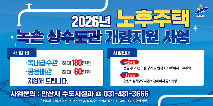 2026년 노후주택 녹슨 상수도관 개량지원 사업. 사업비:·옥내급수관:최대 180만원. ·공용배관:최대 60만원 지원해 드립니다. 사업안내:사업대상-준공 후 20년이상 경과 및 면적 130m2이하 노후주택. 신청방법-안산시상하수도사업소 홈페이지 공지사항. 사업문의 : 안산시 수도시설과 ☎ 031-481-3666. 「개량지원 신청서 별지1 호·별지2호」작성 후 수도시설과(팩스 031-481-3627, 우편, 방문)