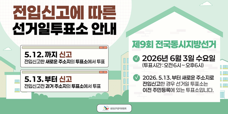 전입신고에 따른 선거일투표소 안내. 5.12. 까지 신고:전입신고한 새로운 주소지의 투표소에서 투표. 5.13. 부터 신고:전입신고전 과거 주소지의 투표소에서 투표. 제9회 전국동시지방선거. - 2026년 6월 3일 수요일 (투표시간:오전6시~오후6시) - 2026. 5.13. 부터 새로운 주소지로 전입신고한 경우 선거일 투표소는 이전 주민등록에 있는 투표소입니다. 중앙선거관리위원회