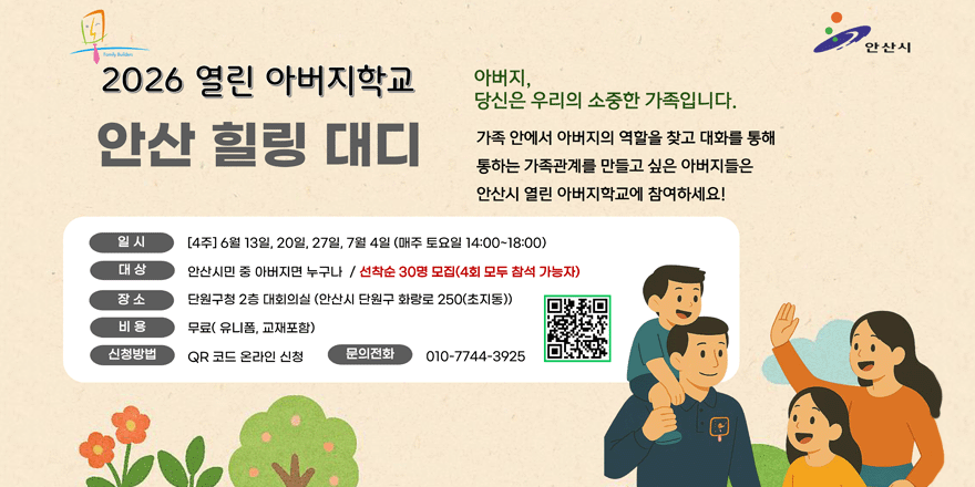 2026 열린 아버지학교 안산 힐링 대디 아버지,당신은 우리의 소중한 가족입니다. 가족 안에서 아버지의 역할을 찾고 대화를 통해 통하는 가족관계를 만들고 싶은 아버지들은 안산시 열린 아버지학교에 참여하세요! 일시:[4주] 6월 13일, 20일, 27일, 7월 4일 (매주 토요일 14:00~18:00) 대상:안산시민 중 아버지면 누구나 / 선착순 30명 모집(4회 모두 참석 가능자) 장소:단원구청 2층 대회의실 (안산시 단원구 화랑로 250(초지동)) 비용:무료( 유니폼, 교재포함) 신청방법:QR 코드 온라인 신청 문의전화:010-7744-3925