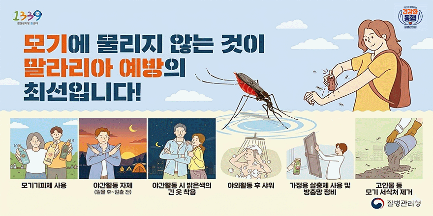 모기에 물리지 않는 것이 말라리아 예방의 최선입니다! 모기기피제 사용| 야간활동 자제(일몰 후~일출 전) | 야간활동 시 밝은색의 긴옷 착용 | 야외활동 후 샤워 | 가정용 살충제 사용 및 방충망 정비 | 고인물 등 모기 서식처 제거