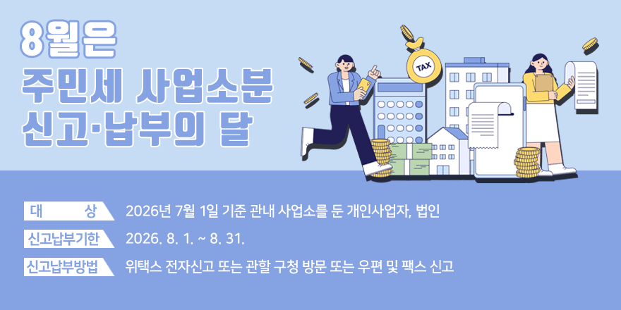 8월은 주민세 사업소분 신고&middot;납부의 달 ○ 대 상 : 2026년 7월 1일 기준 관내 사업소를 둔 개인사업자, 법인 ○ 신고납부기한 : 2026. 8. 1. ~ 8. 31. ○ 신고납부방법 : 위택스 전자신고 또는 관할 구청 방문 또는 우편 및 팩스 신고