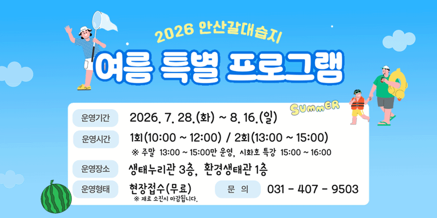 2026 안산갈대습지 여름 특별 프로그램. 운영기간:2026. 7. 28. (화) ~ 8. 16. (일). 운영시간:1회 (10:00 ~ 12:00) / 2회 (13:00 ~ 15:00) ※ 주말 13:00 ~ 15:00만 운영, 시화호 특강 15:00 ~ 16:00. 운영장소:생태누리관 3층, 환경생태관 1층. 운영형태:현장접수(무료) ※ 재료 소진시 마감됩니다. 문 의:031 - 407 - 9503