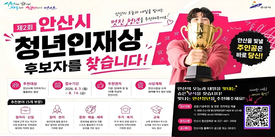 제2회 안산시 청년인재상 후보자를 찾습니다! 안산을 빛낼 주인공은 바로 당신! 추천대상:안산시에 거주하거나 활동하는 청년. 접수기간:2026. 8. 3. (월)~8. 14. (금). 추천권자:기관&middot;단체의 장 및 10명 이상의 안산시민. 시상계획:안산시장상 수여(분야별 우수 청년 선정) 안산의 오늘과 내일을 빛내는 숨은 보석을 찾습니다. 빛나는 안산청년을 추천해주세요! 접수방법 공문(기관추천) 및 방문 전자메일 제출 가. (방문) 안산시청 청년정책관(단원구 화상로 387,분전 4층) 나 (전자메일) etude1980@korea.kr. 문의사항:안산시 청년정책관   031-481-3908. 공고확인:안산시청 홈페이지 공고문 또는 QR코드. 자세한 내용은 여기서 확인 [오른쪽 하단 QR코드]