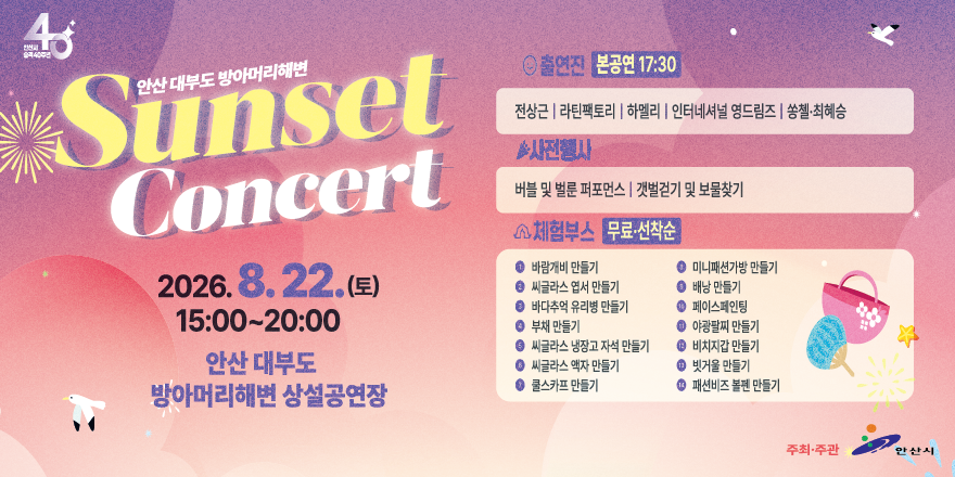 안산 대부도 방아머리해변 Sunset Concert . 2026.8.22.(토) 15:00~20:00  안산 대부도 방아머리해변 상설공연장. 출연진 본공연 17:30 [전상근 | 라틴팩토리 I 하멜리 | 인터네셔널 영드림즈 I 쏭첼&middot;최혜승] ▶사전행사:버블 및 벌룬 퍼포먼스 | 갯벌걷기 및 보물찾기. 체험부스 무료&middot;선착순. 바람개비 만들기, 미니패션가방 만들기, 씨글라스 엽서 만들기, 배낭 만들기, 부채 만들기, 야광팔찌 만들기, 바다추억 유리병 만들기, 페이스페인팅, 씨글라스 냉장고 자석 만들기. 비치지갑 만들기, 씨글라스 액자 만들기, 빗거울 만들기, 쿨스카프 만들기, 패션비즈 볼펜 만들기, 주최&middot;주관:안산시