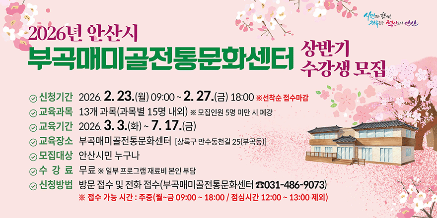 2026년 안산시 부곡매미골전통문화센터 상반기 수강생 모집 ① 신청기간 2026. 2. 23.(월) 09:00 ~ 2. 27.(금) 18:00 ※선착순 접수마감 ① 교육과목 13개 과목(과목별 15명 내외) ※ 모집인원 5명 미만 시 폐강  ① 교육기간 2026. 3. 3.(화) ~ 7. 17.(금) ① 교육장소 부곡매미골전통문화센터 [상록구 만수동천길 25(부곡동)] ① 모집대상 안산시민 누구나. 수 강 료 무료 ※ 일부 프로그램 재료비 본인 부담 ① 신청방법 방문 접수 및 전화 접수(부곡매미골전통문화센터 ☎031-486-9073) ※ 접수 가능 시간 : 주중(월~금 09:00 ~ 18:00 / 점심시간 12:00 ~ 13:00 제외)