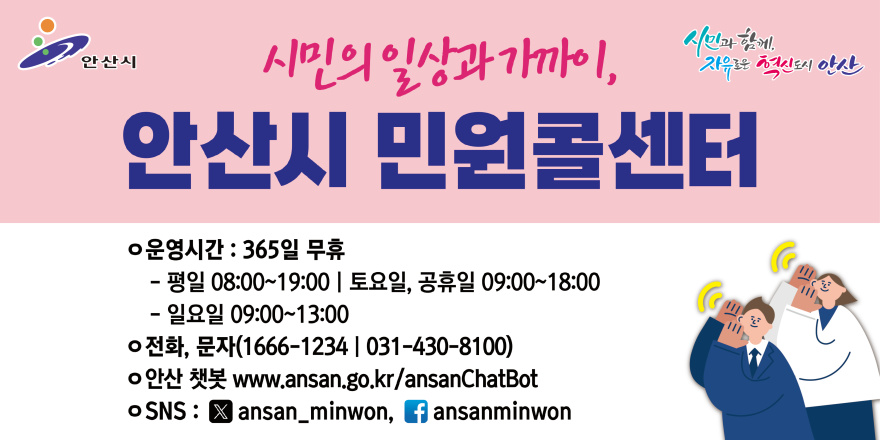 시민의일상과가까이,안산시 민원콜센터. ○운영시간 : 365일 무휴. - 평일 08:00~19:00 I 토요일, 공휴일 09:00~18:00 - 일요일 09:00~13:00 ○전화, 문자(1666-1234 | 031-430-8100) ○안산 챗봇 www.ansan.go.kr/ansanChatBot  ○SNS : X ansan_minwon, f ansanminwon