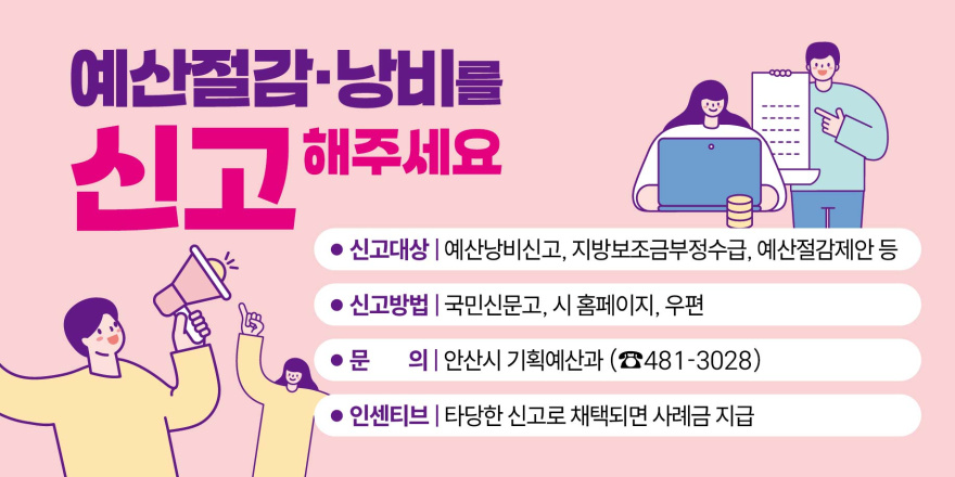 예산절감&middot;낭비를 신고 해주세요. ● 신고대상 | 예산낭비신고, 지방보조금부정수급, 예산절감제안 등 ● 신고방법 | 국민신문고, 시 홈페이지, 우편 ● 문 의| 안산시 기획예산과 (☎481-3028) ● 인센티브 | 타당한 신고로 채택되면 사례금 지급