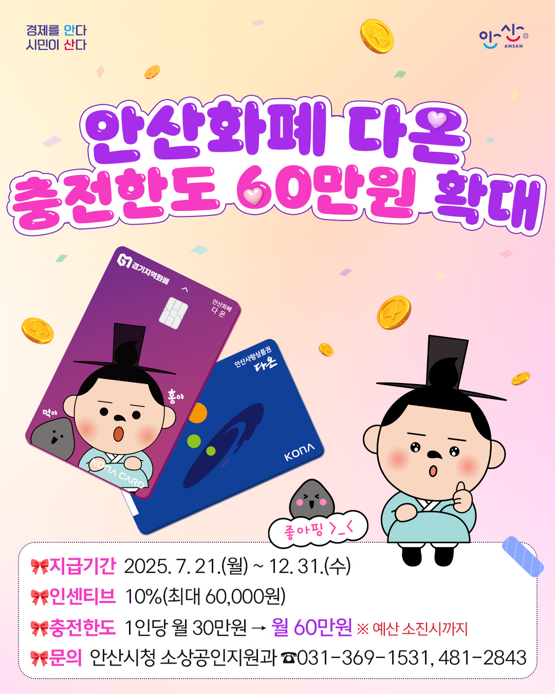 안산화폐 다온 충전한도 60만원 확대.지급기간 2025.7.21.(월) ~ 12.31.(수).인센티브 10%(최대 60,000원) 충전한도 1인당 월 30만원 &rarr; 월 60만원 ※ 예산 소진시까지 문의 안산시청 소상공인지원과 ☎031-369-1531, 481-2843