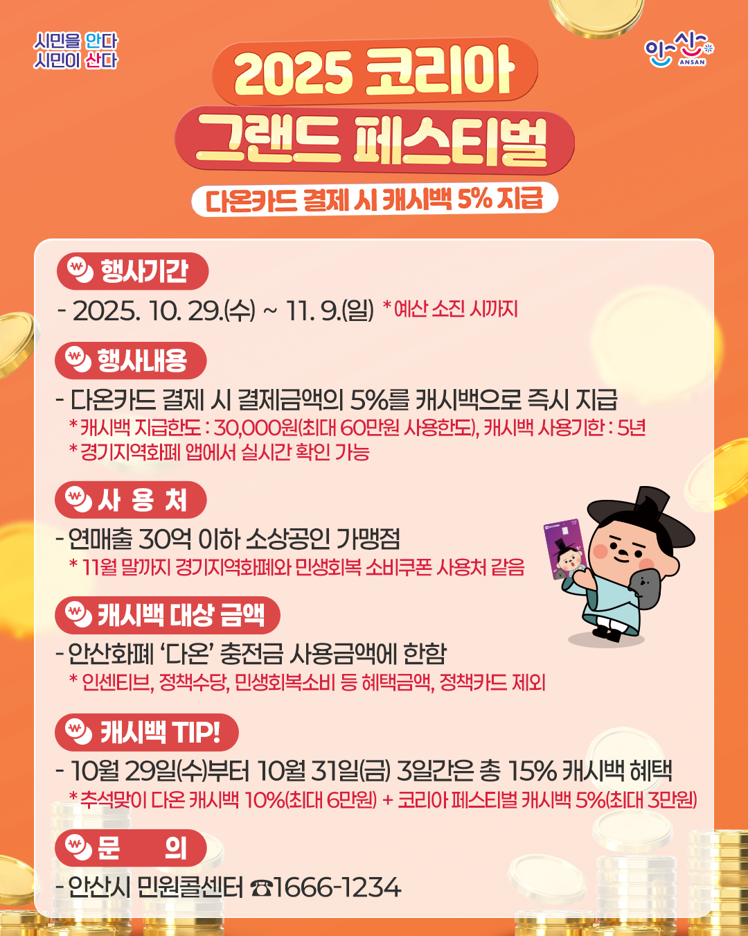 2025 코리아 그랜드 페스티벌 다온카드 결제 시캐시백 5% 지급.행사기간:2025. 10. 29.(수) ~ 11. 9.(일) *예산 소진 시까지.행사내용:- 다온카드 결제 시 결제금액의 5%를 캐시백으로 즉시 지급.*캐시백 지급한도 :30,000원(최대 60만원 사용한도), 캐시백 사용기한 : 5년 *경기지역화폐 앱에서 실시간 확인 가능.사용처:-연매출 30억 이하 소상공인 가맹점.*11월 말까지 경기지역화폐와 민생회복 소비쿠폰 사용처 같음.캐시백 대상 금액-안산화폐 '다온' 충전금 사용금액에 한함.* 인센티브, 정책수당, 민생회복소비 등 혜택금액, 정책카드 제외.캐시백 TIP! -10월 29일(수)부터 10월 31일(금) 3일간은 총 15% 캐시백 혜택.*추석맞이 다온 캐시백 10%(최대 6만원) + 코리아 페스티벌 캐시백 5%(최대 3만원). 문의:-안산시 민원콜센터 ☎1666-1234